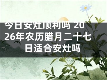 今日安灶顺利吗 2026年农历腊月二十七日适合安灶吗