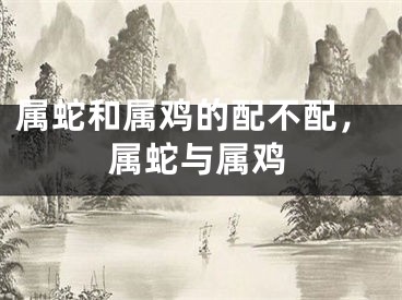 属蛇和属鸡的配不配，属蛇与属鸡