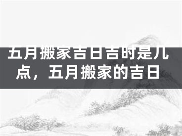 五月搬家吉日吉时是几点，五月搬家的吉日