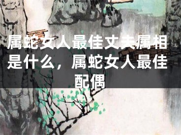 属蛇女人最佳丈夫属相是什么，属蛇女人最佳配偶