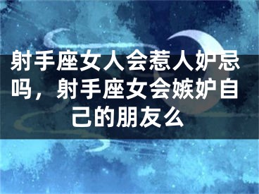 射手座女人会惹人妒忌吗，射手座女会嫉妒自己的朋友么