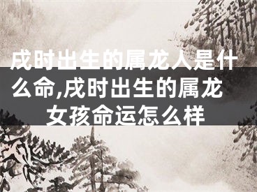 戌时出生的属龙人是什么命,戌时出生的属龙女孩命运怎么样