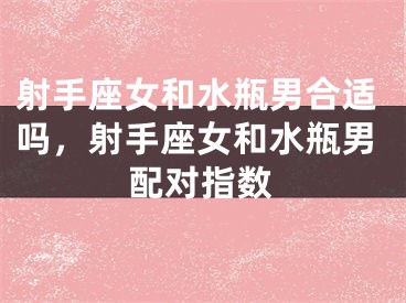 射手座女和水瓶男合适吗，射手座女和水瓶男配对指数