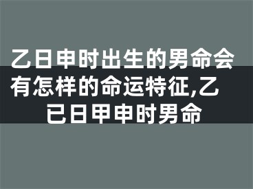 乙日申时出生的男命会有怎样的命运特征,乙已日甲申时男命