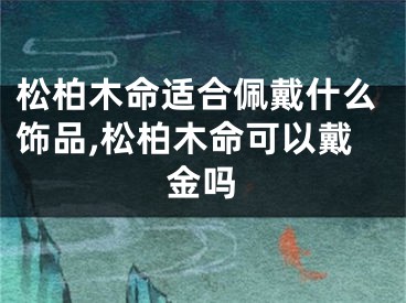 松柏木命适合佩戴什么饰品,松柏木命可以戴金吗