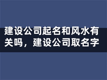 建设公司起名和风水有关吗，建设公司取名字