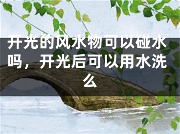 开光的风水物可以碰水吗，开光后可以用水洗么