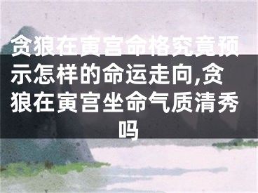 贪狼在寅宫命格究竟预示怎样的命运走向,贪狼在寅宫坐命气质清秀吗