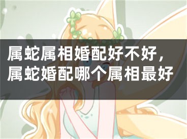 属蛇属相婚配好不好，属蛇婚配哪个属相最好