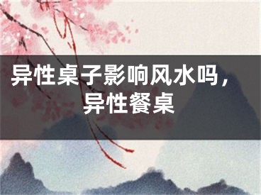 异性桌子影响风水吗，异性餐桌
