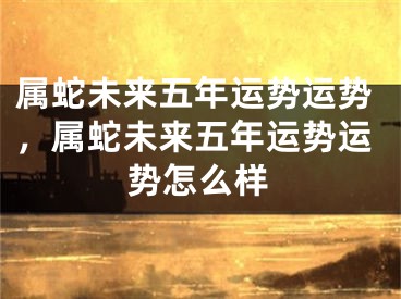 属蛇未来五年运势运势，属蛇未来五年运势运势怎么样