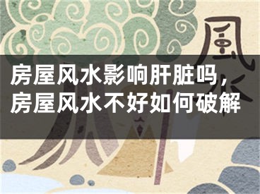 房屋风水影响肝脏吗，房屋风水不好如何破解