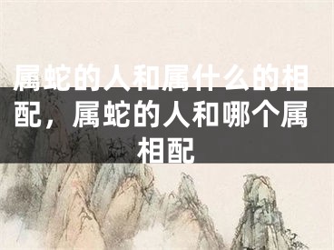 属蛇的人和属什么的相配，属蛇的人和哪个属相配