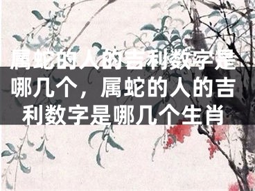 属蛇的人的吉利数字是哪几个，属蛇的人的吉利数字是哪几个生肖