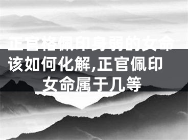 正官格佩印身弱的女命该如何化解,正官佩印女命属于几等