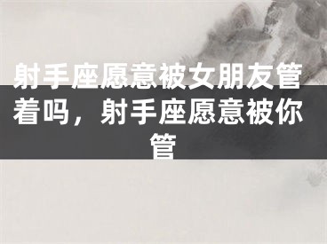 射手座愿意被女朋友管着吗，射手座愿意被你管