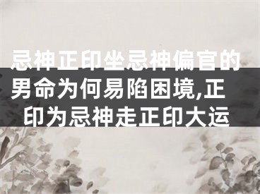 忌神正印坐忌神偏官的男命为何易陷困境,正印为忌神走正印大运