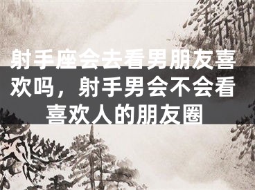 射手座会去看男朋友喜欢吗，射手男会不会看喜欢人的朋友圈