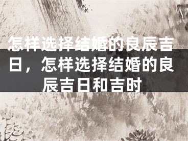 怎样选择结婚的良辰吉日，怎样选择结婚的良辰吉日和吉时