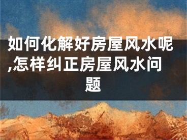 如何化解好房屋风水呢,怎样纠正房屋风水问题