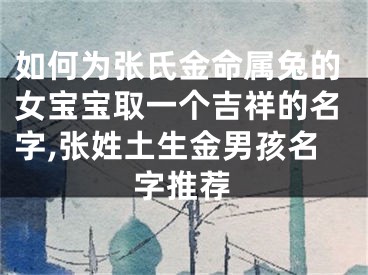 如何为张氏金命属兔的女宝宝取一个吉祥的名字,张姓土生金男孩名字推荐