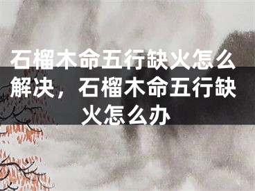 石榴木命五行缺火怎么解决，石榴木命五行缺火怎么办