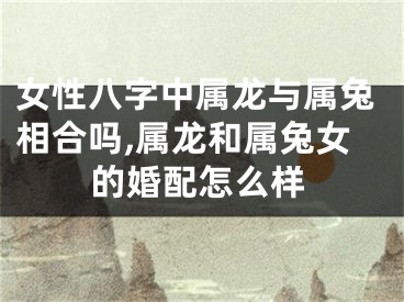 女性八字中属龙与属兔相合吗,属龙和属兔女的婚配怎么样