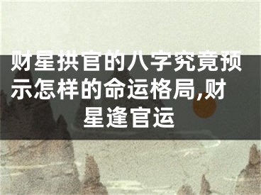 财星拱官的八字究竟预示怎样的命运格局,财星逢官运
