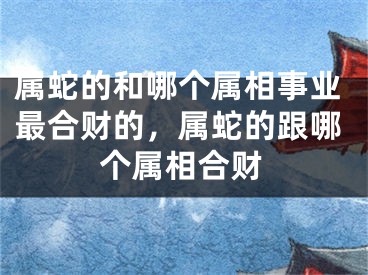 属蛇的和哪个属相事业最合财的,属蛇的跟哪个属相合财