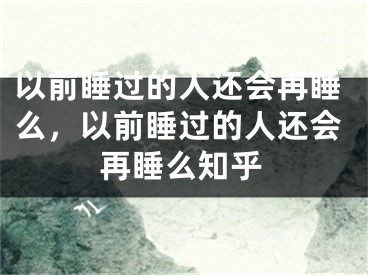 以前睡过的人还会再睡么，以前睡过的人还会再睡么知乎