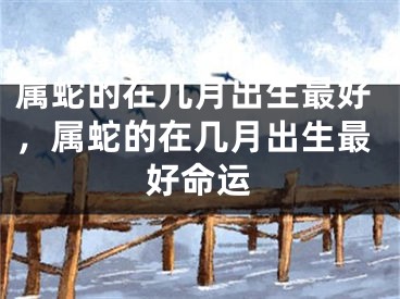 属蛇的在几月出生最好，属蛇的在几月出生最好命运
