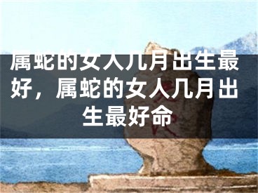 属蛇的女人几月出生最好，属蛇的女人几月出生最好命