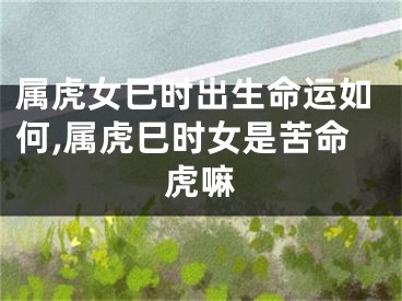 属虎女巳时出生命运如何,属虎巳时女是苦命虎嘛