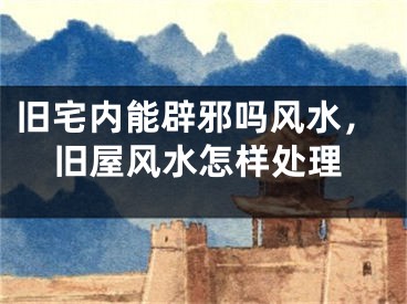 旧宅内能辟邪吗风水，旧屋风水怎样处理