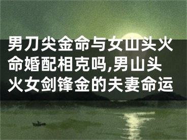 男刀尖金命与女山头火命婚配相克吗,男山头火女剑锋金的夫妻命运