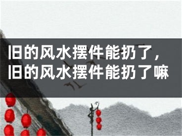 旧的风水摆件能扔了，旧的风水摆件能扔了嘛
