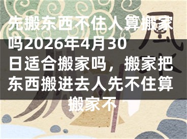 先搬东西不住人算搬家吗2026年4月30日适合搬家吗，搬家把东西搬进去人先不住算搬家不