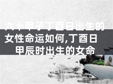 六十甲子丁酉日出生的女性命运如何,丁酉日甲辰时出生的女命