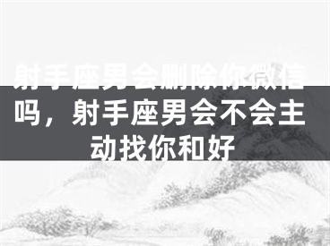 射手座男会删除你微信吗，射手座男会不会主动找你和好