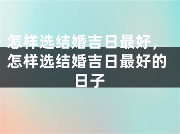 怎样选结婚吉日最好，怎样选结婚吉日最好的日子