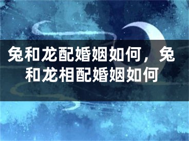 兔和龙配婚姻如何，兔和龙相配婚姻如何