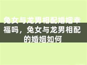 兔女与龙男相配婚姻幸福吗，兔女与龙男相配的婚姻如何