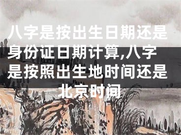 八字是按出生日期还是身份证日期计算,八字是按照出生地时间还是北京时间