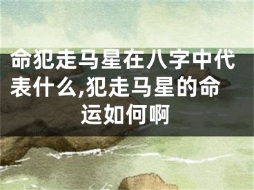 命犯走马星在八字中代表什么,犯走马星的命运如何啊