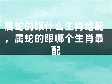属蛇的跟什么生肖绝配，属蛇的跟哪个生肖最配