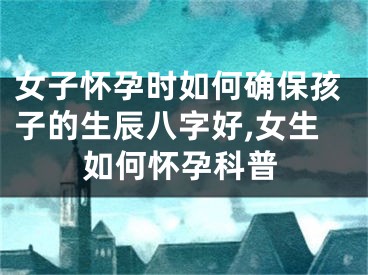 女子怀孕时如何确保孩子的生辰八字好,女生如何怀孕科普