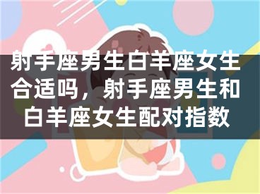 射手座男生白羊座女生合适吗，射手座男生和白羊座女生配对指数