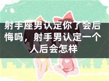 射手座男认定你了会后悔吗，射手男认定一个人后会怎样