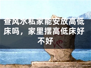 查风水私家能安放高低床吗，家里摆高低床好不好