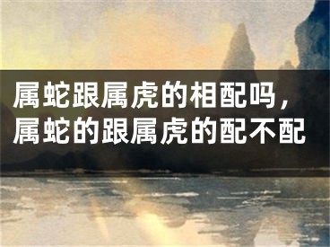 属蛇跟属虎的相配吗，属蛇的跟属虎的配不配